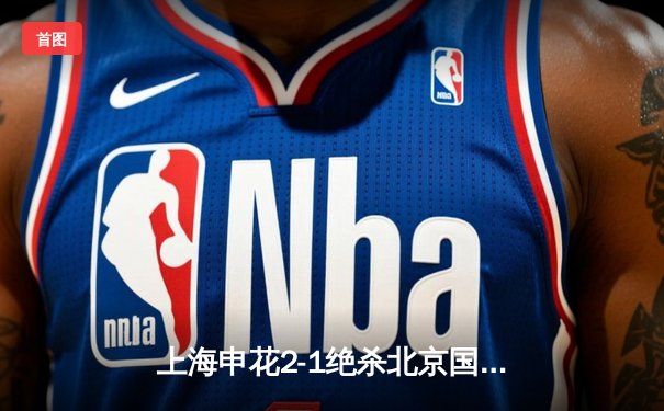 上海申花2-1绝杀北京国安 马莱莱补时头球制胜引爆德比战