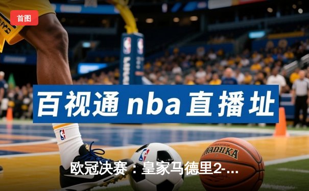 欧冠决赛：皇家马德里2-1力克多特蒙德，维尼修斯独中两元助队加冕第十五冠