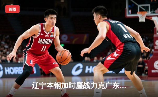 辽宁本钢加时鏖战力克广东东莞大益 CBA半决赛上演史诗级对决